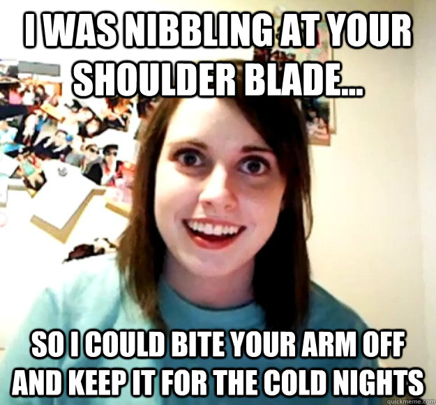 I was nibbling at your shoulder blade... so i could bite your arm off and keep it for the cold nights  Overly Attached Girlfriend