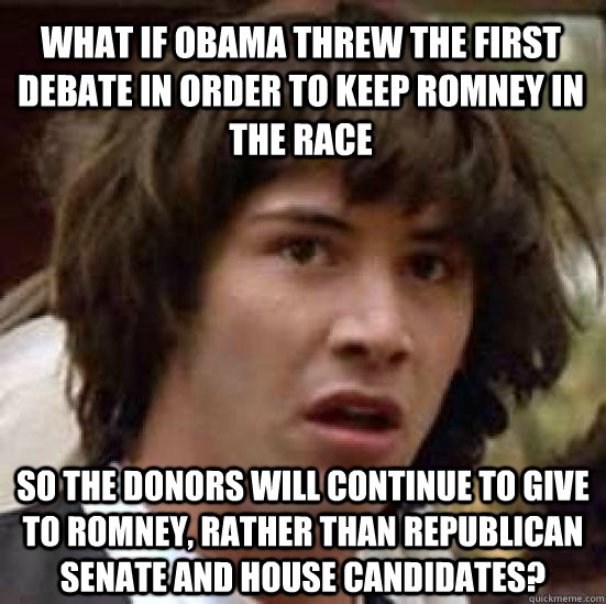 what if Obama threw the first debate in order to keep romney in the race so the donors will continue to give to romney, rather than republican senate and house candidates? - what if Obama threw the first debate in order to keep romney in the race so the donors will continue to give to romney, rather than republican senate and house candidates?  conspiracy keanu