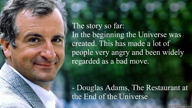 “The story so far:
In the beginning the Universe was created. This has made a lot of people very angry and been widely regarded as a bad move.”


- Douglas Adams, The Restaurant at the End of the Universe - “The story so far:
In the beginning the Universe was created. This has made a lot of people very angry and been widely regarded as a bad move.”


- Douglas Adams, The Restaurant at the End of the Universe  Life, the Universe, and Everthing