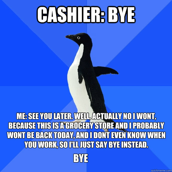 Cashier: Bye Me: See you later. Well, actually no I wont, because this is a grocery store and I probably  wont be back today, and I dont even know when you work, so I'll just say bye instead.  Bye  Socially Awkward Penguin