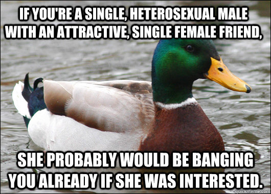 If you're a single, heterosexual male with an attractive, single female friend, She probably would be banging you already if she was interested.  Actual Advice Mallard
