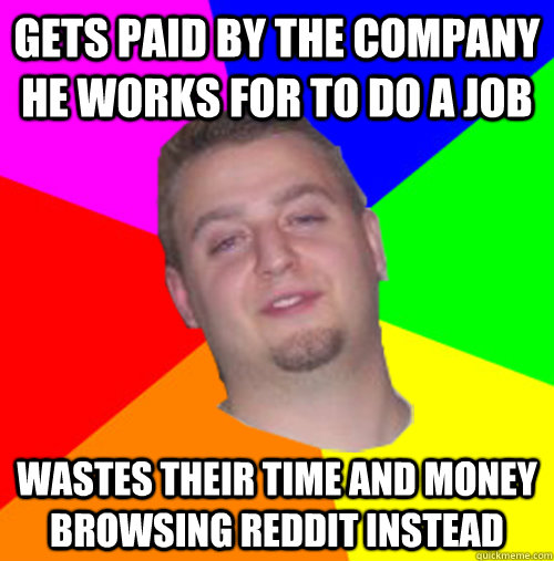Gets paid by the company he works for to do a job Wastes their time and money browsing reddit instead  