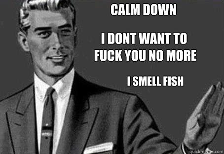 calm down i dont want to
 fuck you no more i smell fish - calm down i dont want to
 fuck you no more i smell fish  Calm down
