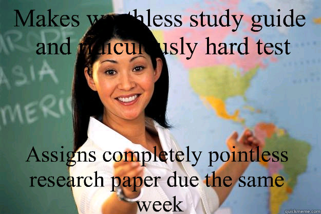 Makes worthless study guide and ridiculously hard test Assigns completely pointless research paper due the same week  Unhelpful High School Teacher