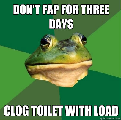 Don't fap for three days Clog toilet with load  Foul Bachelor Frog