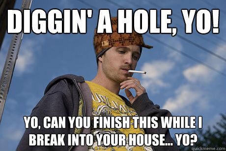 Diggin' a hole, yo! Yo, can you finish this while i break into your house... yo?  