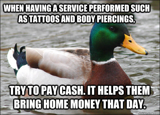 When having a service performed such as tattoos and body piercings,  Try to pay cash. It helps them bring home money that day.   Actual Advice Mallard