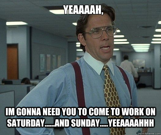 YEAAAAH, Im gonna need you to come to work on saturday......AND SUNDAY.....YEEAAAAHHH  Lumbergh