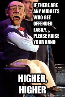 If there are any midgets who get offended easily, please raise your hand Higher, higher  