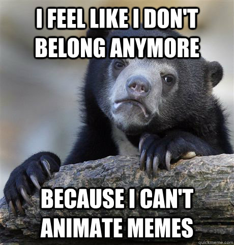 I feel like I don't belong anymore because I can't animate memes  Confession Bear