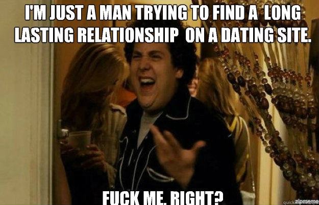 I'm just a man trying to find a  long lasting relationship  on a dating site.  FUCK ME, RIGHT?  fuck me right