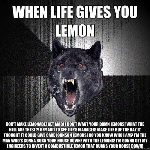 When life gives you lemon don't make lemonade! Get mad! I don't want your damn lemons! What the hell are these?! Demand to see life's manager! Make life rue the day it thought it could give Cave Johnson lemons! Do you know who I am? I'm the man who's gonn  Insanity Wolf