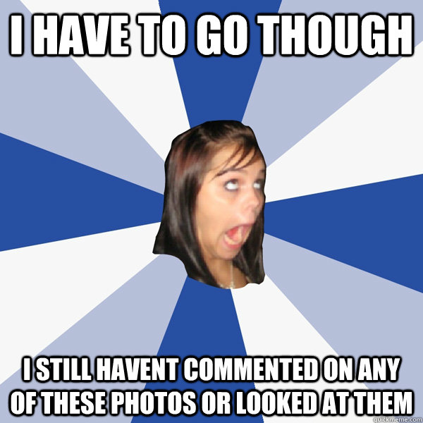 I have to go though I still havent commented on any of these photos or looked at them  Annoying Facebook Girl