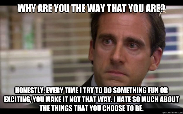 Why are you the way that you are? Honestly, every time I try to do something fun or exciting, you make it not that way. I hate so much about the things that you choose to be.  Scumbag Michael Scott