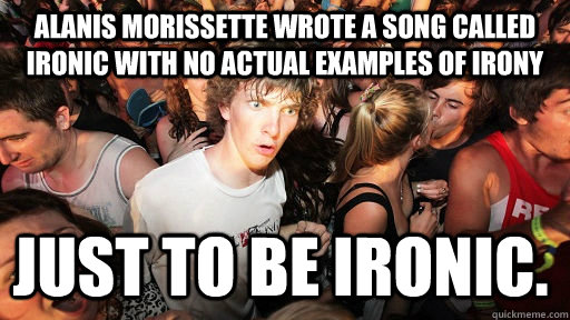 Alanis Morissette wrote a song called Ironic with no actual examples of Irony just to be ironic.  Sudden Clarity Clarence