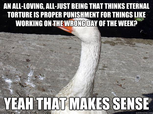 An all-loving, all-just being that thinks eternal torture is proper punishment for things like working on the wrong day of the week? Yeah that makes sense - An all-loving, all-just being that thinks eternal torture is proper punishment for things like working on the wrong day of the week? Yeah that makes sense  Gullible Goose