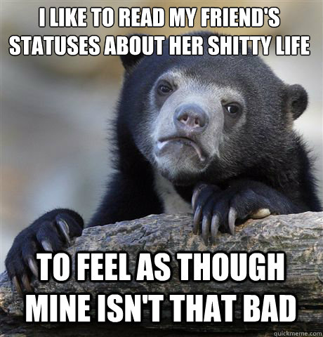 I like to read my friend's statuses about her shitty life 
 To feel as though mine isn't that bad   Confession Bear