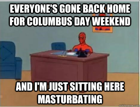 EVERYONE'S GONE BACK HOME FOR COLUMBUS DAY WEEKEND And I'm just sitting here masturbating  Im just sitting here masturbating