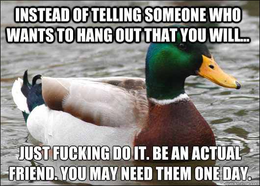 Instead of telling someone who wants to hang out that you will... just fucking do it. Be an actual friend. You may need them one day.  Actual Advice Mallard