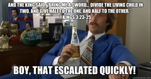 And the king said, “Bring me a sword... Divide the living child in two, and give half to the one, and half to the other.”
1 Kings 3:23-25 boy, that escalated quickly!  Ron burgundy