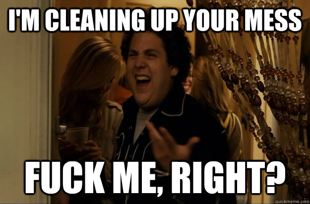 I'm cleaning up your mess Fuck Me, Right? - I'm cleaning up your mess Fuck Me, Right?  Fuck Me, Right