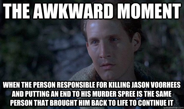 the awkward moment when the person responsible for killing jason voorhees and putting an end to his murder spree is the same person that brought him back to life to continue it - the awkward moment when the person responsible for killing jason voorhees and putting an end to his murder spree is the same person that brought him back to life to continue it  Friday the 13th