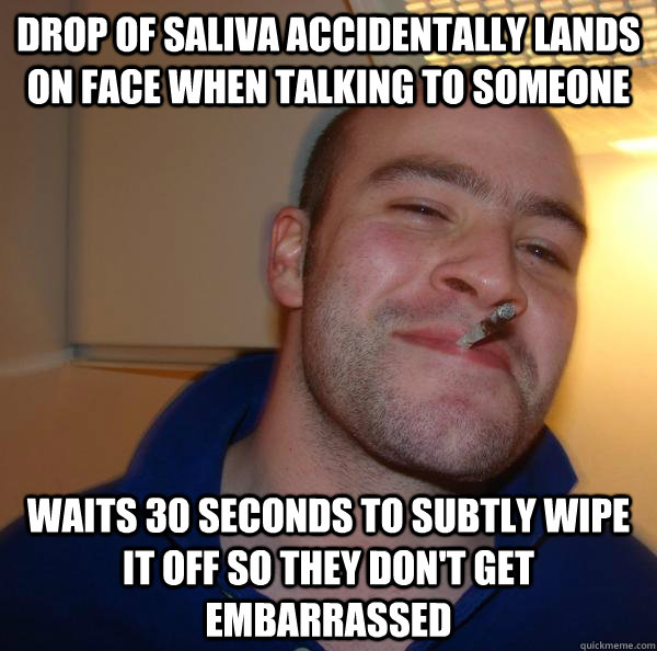 drop of saliva accidentally lands on face when talking to someone waits 30 seconds to subtly wipe it off so they don't get embarrassed - drop of saliva accidentally lands on face when talking to someone waits 30 seconds to subtly wipe it off so they don't get embarrassed  Misc
