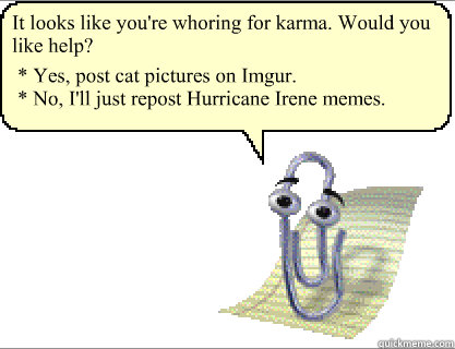 It looks like you're whoring for karma. Would you like help? * Yes, post cat pictures on Imgur.
* No, I'll just repost Hurricane Irene memes.  Clippy