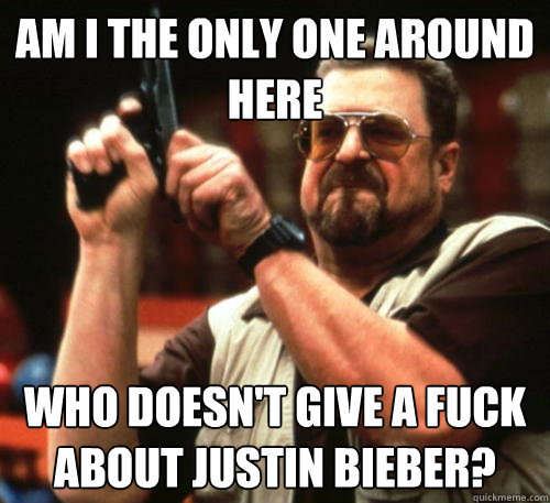 Am i the only one around here who doesn't give a fuck about justin bieber?  Am I The Only One Around Here