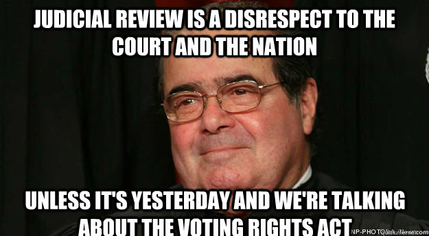 Judicial Review is a disrespect to the court and the nation unless it's yesterday and we're talking about the Voting Rights Act  Scumbag Scalia