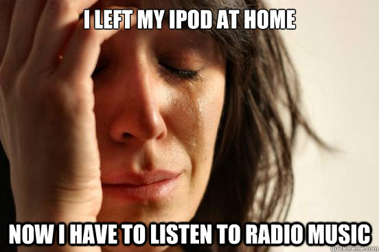 I left my ipod at home now i have to listen to radio music  First World Problems