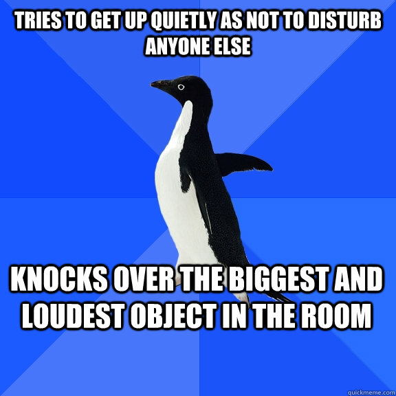 Tries to get up quietly as not to disturb anyone else Knocks over the biggest and loudest object in the room    Socially Awkward Penguin