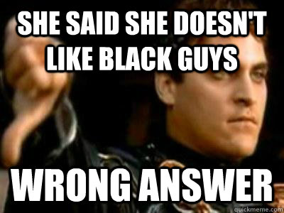 SHE SAID SHE DOESN'T LIKE BLACK GUYS WRONG ANSWER  Downvoting Roman