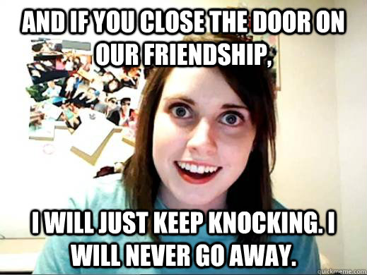 And if you close the door on our friendship, I will just keep knocking. I will never go away.  Overly Attatched Girlfriend