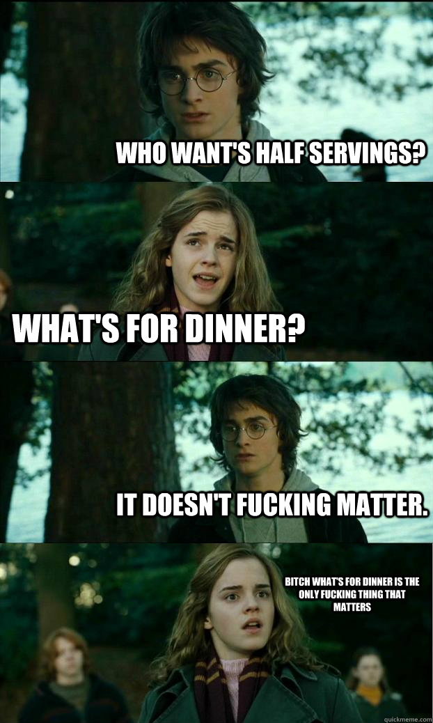 Who want's half servings? What's for dinner? It doesn't fucking matter. Bitch what's for dinner is the only fucking thing that matters  Horny Harry