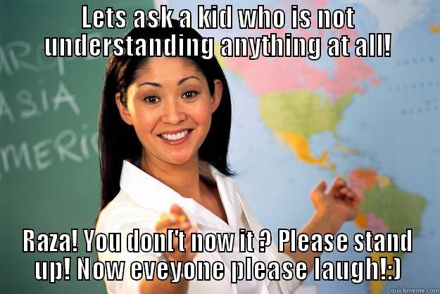 LETS ASK A KID WHO IS NOT UNDERSTANDING ANYTHING AT ALL! RAZA! YOU DON['T NOW IT ? PLEASE STAND UP! NOW EVEYONE PLEASE LAUGH!:) Unhelpful High School Teacher