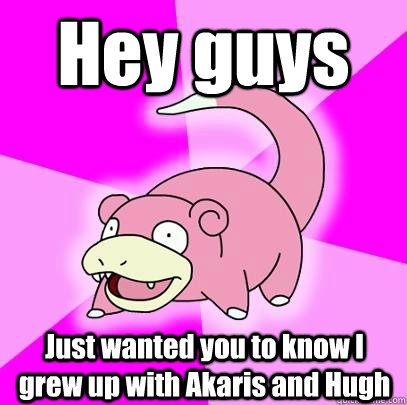 Hey guys Just wanted you to know I grew up with Akaris and Hugh  Slowpoke