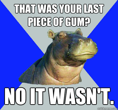 That was your last piece of gum? No it wasn't.  Skeptical Hippo