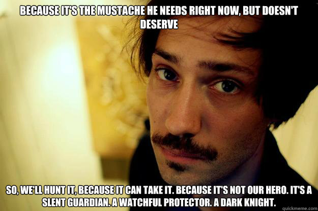Because it's the mustache he needs right now, but doesn't deserve so, we'll hunt it, because it can take it. because it's not our hero. it's a slent guardian. a watchful protector. a dark knight.  - Because it's the mustache he needs right now, but doesn't deserve so, we'll hunt it, because it can take it. because it's not our hero. it's a slent guardian. a watchful protector. a dark knight.   Misc