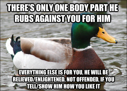 There's only one body part he rubs against you for him everything else is for you, he will be relieved/enlightened, not offended, if you tell/show him how you like it  Actual Advice Mallard