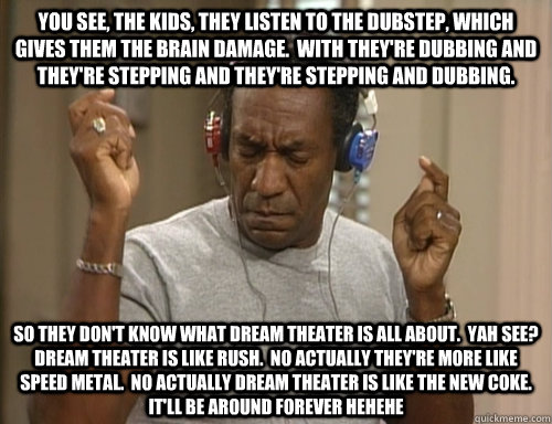 you see, the kids, they listen to the dubstep, which gives them the brain damage.  With they're dubbing and they're stepping and they're stepping and dubbing.   SO They don't know what dream theater is all about.  Yah see?  Dream theater is like Rush.  No  Bill Cosby Headphones