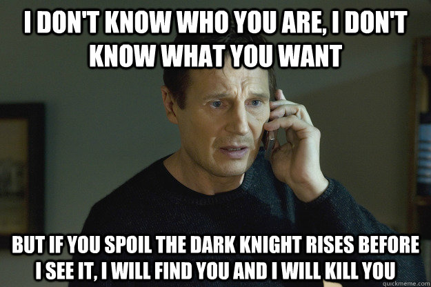 I DON'T KNOW WHO YOU ARE, I DON'T KNOW WHAT YOU WANT BUT IF YOU SPOIL THE DARK KNIGHT RISES BEFORE I SEE IT, I WILL FIND YOU AND I WILL KILL YOU - I DON'T KNOW WHO YOU ARE, I DON'T KNOW WHAT YOU WANT BUT IF YOU SPOIL THE DARK KNIGHT RISES BEFORE I SEE IT, I WILL FIND YOU AND I WILL KILL YOU  Scumbag Taken Dad