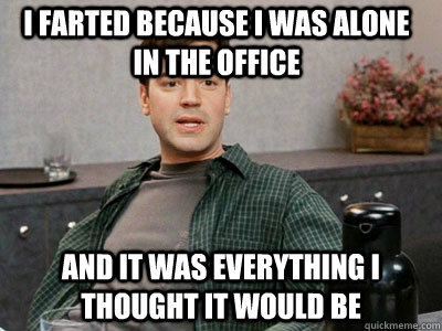 I farted because I was alone in the office and it was everything i thought it would be - I farted because I was alone in the office and it was everything i thought it would be  i did absolutely nothing today and it was everything i thought it would be