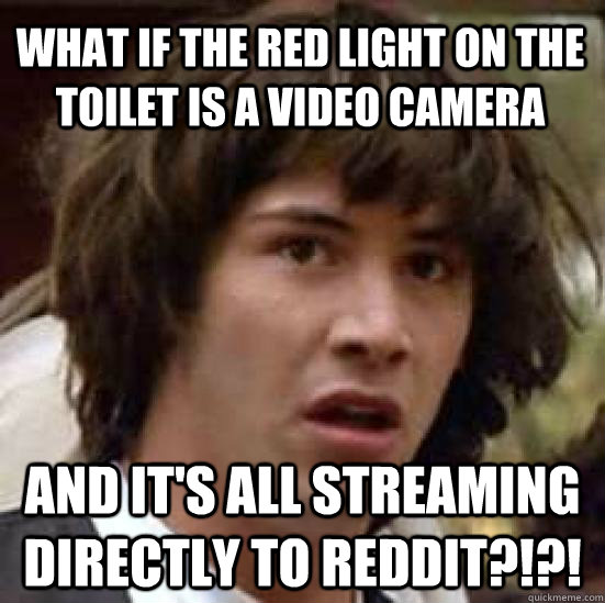 What if the red light on the toilet is a video camera and it's all streaming directly to reddit?!?!  conspiracy keanu