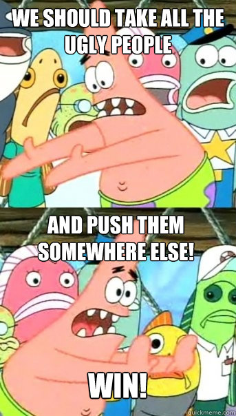 We should take all the ugly people And push them somewhere else!
 Win!  Push it somewhere else Patrick