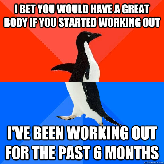 I bet you would have a great body if you started working out I've been working out for the past 6 months  Socially Awesome Awkward Penguin
