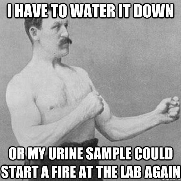 i have to water it down or my urine sample could start a fire at the lab again - i have to water it down or my urine sample could start a fire at the lab again  Misc