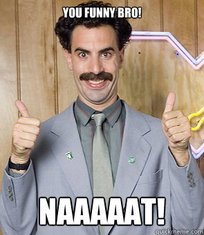 you funny bro! NAAAAAT!  Borat