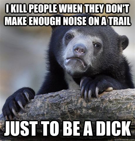 I kill people when they don't make enough noise on a trail just to be a dick  Confession Bear