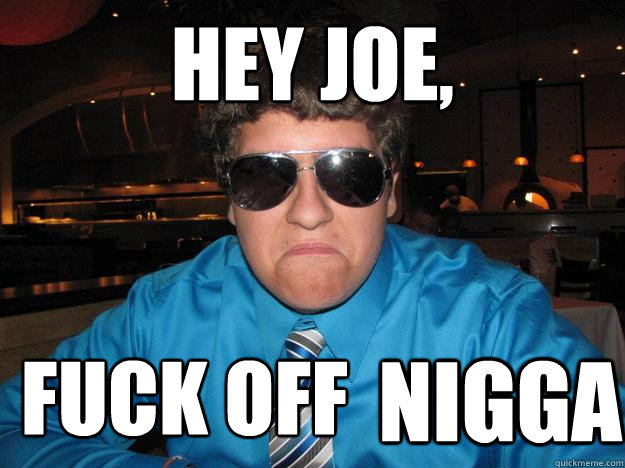 hey joe,  FUCK OFF NIGGA  